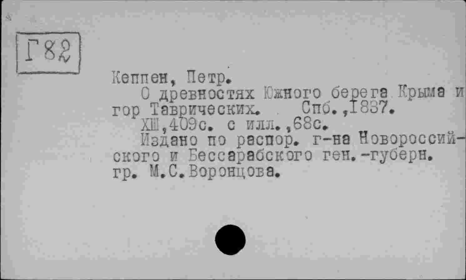 ﻿Кеппен, Петр.
О древностях Южного берега Крыма и гор Таврических. Спб. ,1837.
XIiI,4ü9c. с илл.,68с.
Издано по распор, г-на Новороссийского и Бессарабского ген. -губерн.
гр. М. С. Воронцова.